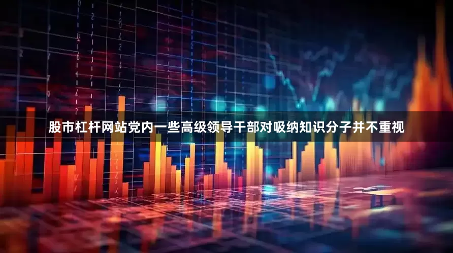 股市杠杆网站党内一些高级领导干部对吸纳知识分子并不重视