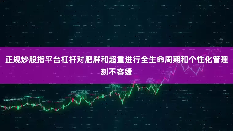正规炒股指平台杠杆对肥胖和超重进行全生命周期和个性化管理刻不容缓