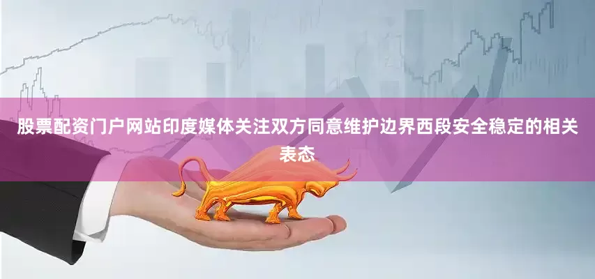 股票配资门户网站印度媒体关注双方同意维护边界西段安全稳定的相关表态