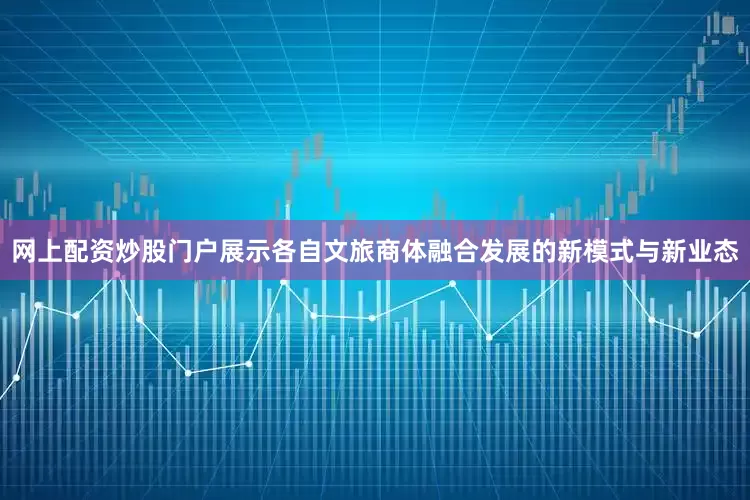 网上配资炒股门户展示各自文旅商体融合发展的新模式与新业态