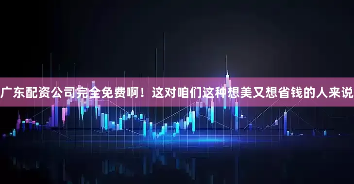 广东配资公司完全免费啊！这对咱们这种想美又想省钱的人来说
